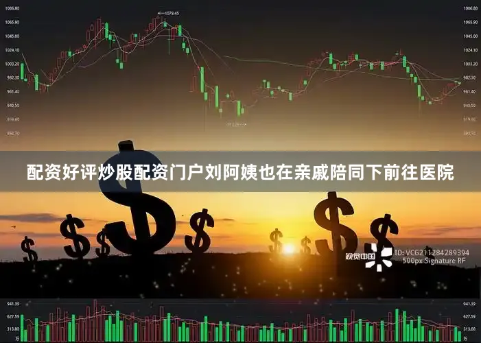 配资好评炒股配资门户刘阿姨也在亲戚陪同下前往医院