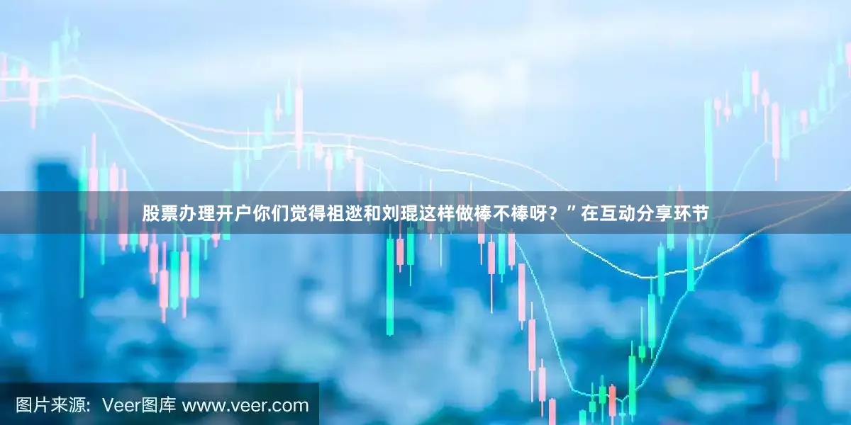 股票办理开户你们觉得祖逖和刘琨这样做棒不棒呀？”在互动分享环节