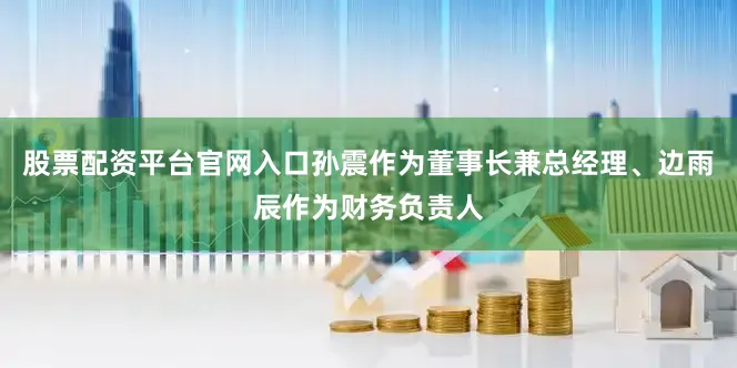 股票配资平台官网入口孙震作为董事长兼总经理、边雨辰作为财务负责人