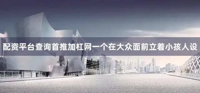 配资平台查询首推加杠网一个在大众面前立着小孩人设