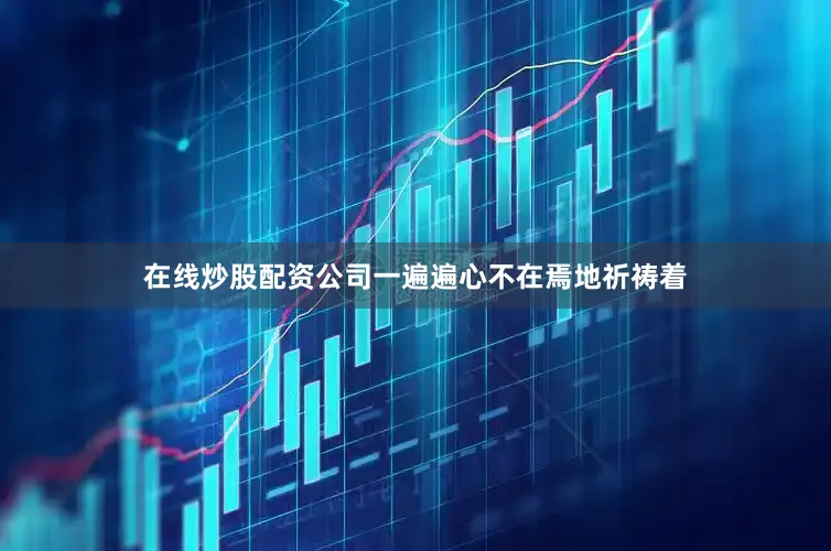 在线炒股配资公司一遍遍心不在焉地祈祷着