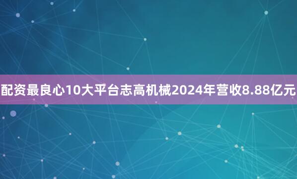 配资最良心10大平台志高机械2024年营收8.88亿元