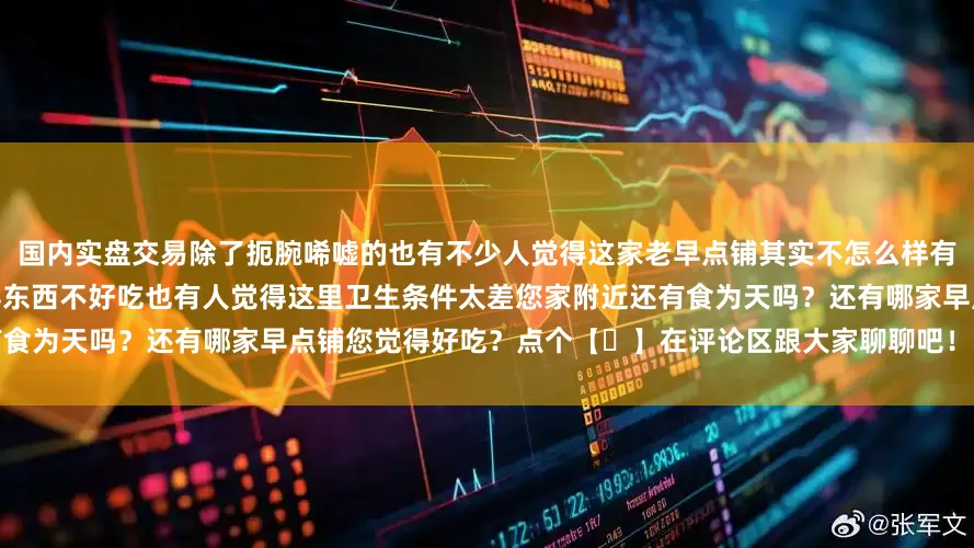 国内实盘交易除了扼腕唏嘘的也有不少人觉得这家老早点铺其实不怎么样有人觉得办卡才能消费太麻烦有人觉得东西不好吃也有人觉得这里卫生条件太差您家附近还有食为天吗？还有哪家早点铺您觉得好吃？点个【❤】在评论区跟大家聊聊吧！发布于：天津市
