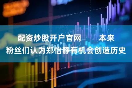 配资炒股开户官网        本来粉丝们认为郑怡静有机会创造历史
