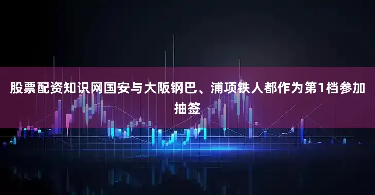 股票配资知识网国安与大阪钢巴、浦项铁人都作为第1档参加抽签