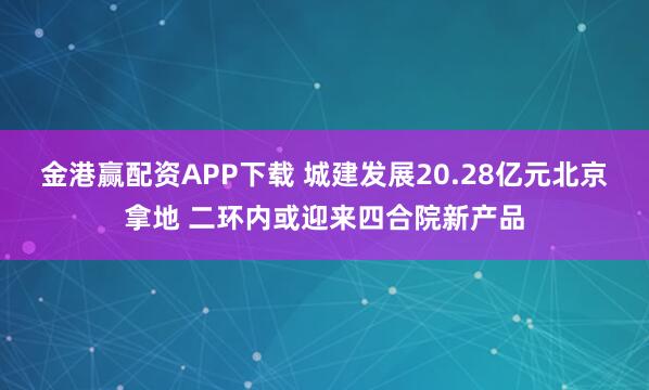 金港赢配资APP下载 城建发展20.28亿元北京拿地 二环内或迎来四合院新产品